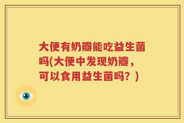 大便有奶瓣能吃益生菌吗(大便中发现奶瓣，可以食用益生菌吗？)