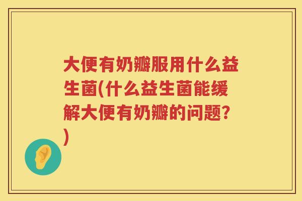 大便有奶瓣服用什么益生菌(什么益生菌能缓解大便有奶瓣的问题？)