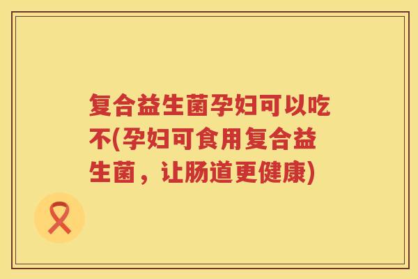 复合益生菌孕妇可以吃不(孕妇可食用复合益生菌，让肠道更健康)