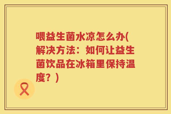 喂益生菌水凉怎么办(解决方法：如何让益生菌饮品在冰箱里保持温度？)