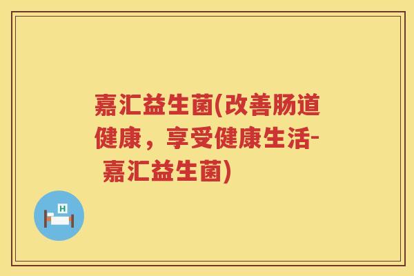 嘉汇益生菌(改善肠道健康，享受健康生活- 嘉汇益生菌)