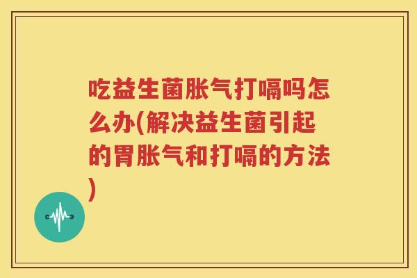 吃益生菌胀气打嗝吗怎么办(解决益生菌引起的胃胀气和打嗝的方法)