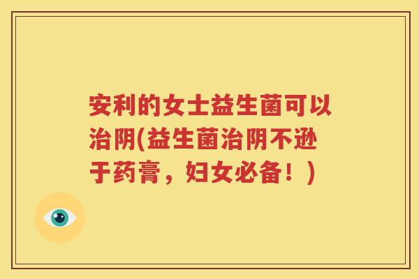 安利的女士益生菌可以治阴(益生菌治阴不逊于药膏，妇女必备！)