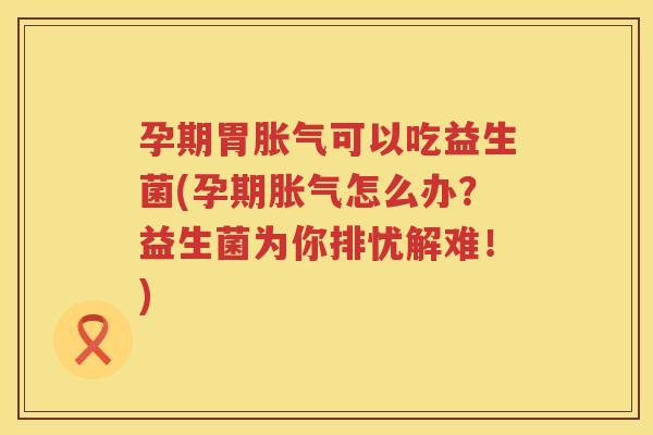 孕期胃胀气可以吃益生菌(孕期胀气怎么办？益生菌为你排忧解难！)