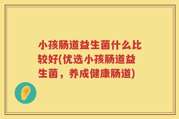小孩肠道益生菌什么比较好(优选小孩肠道益生菌，养成健康肠道)