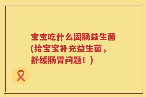 宝宝吃什么固肠益生菌(给宝宝补充益生菌，舒缓肠胃问题！)