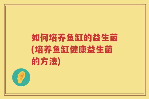 如何培养鱼缸的益生菌(培养鱼缸健康益生菌的方法)