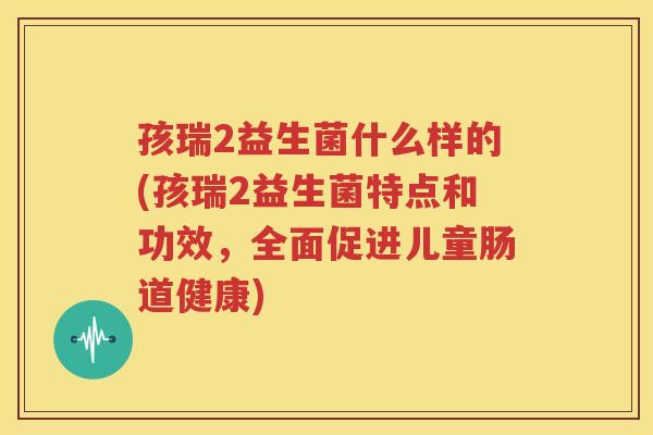 孩瑞2益生菌什么样的(孩瑞2益生菌特点和功效，全面促进儿童肠道健康)