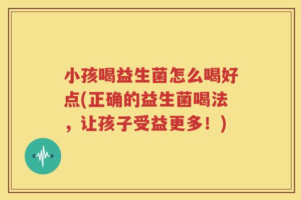 小孩喝益生菌怎么喝好点(正确的益生菌喝法，让孩子受益更多！)