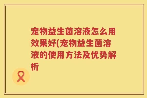 宠物益生菌溶液怎么用效果好(宠物益生菌溶液的使用方法及优势解析