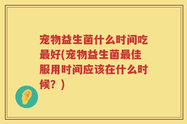 宠物益生菌什么时间吃最好(宠物益生菌最佳服用时间应该在什么时候？)