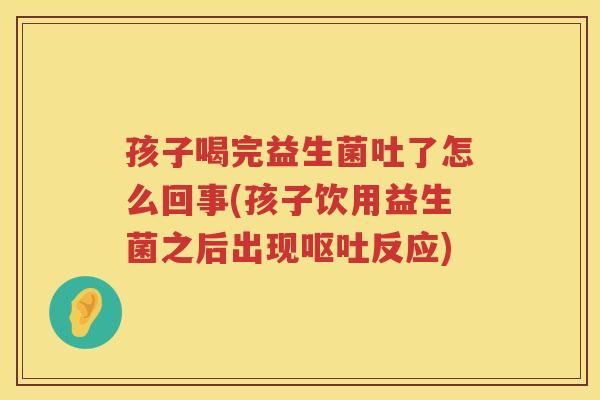 孩子喝完益生菌吐了怎么回事(孩子饮用益生菌之后出现呕吐反应)