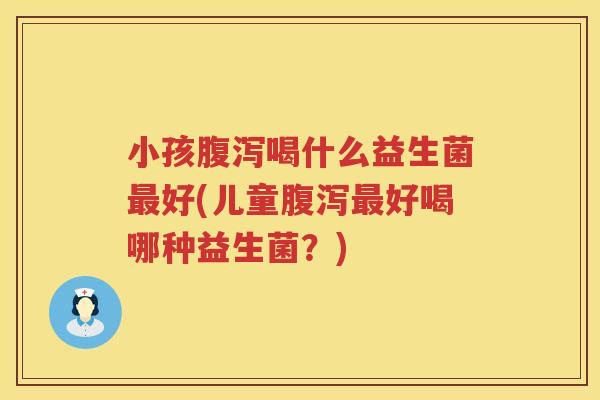 小孩腹泻喝什么益生菌最好(儿童腹泻最好喝哪种益生菌？)