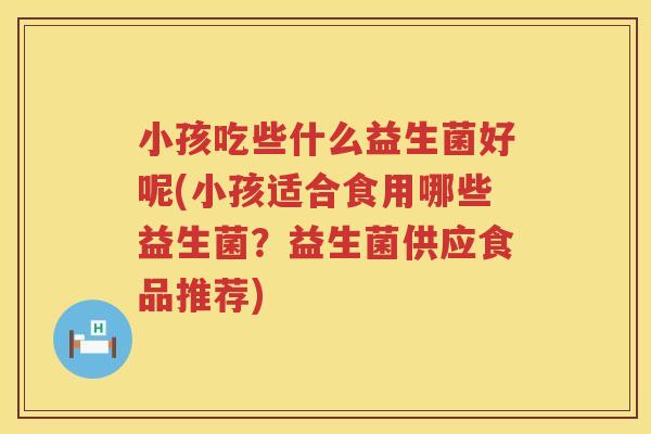 小孩吃些什么益生菌好呢(小孩适合食用哪些益生菌？益生菌供应食品推荐)