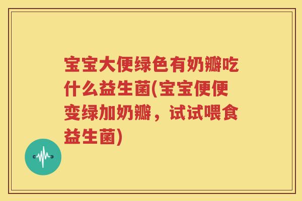 宝宝大便绿色有奶瓣吃什么益生菌(宝宝便便变绿加奶瓣，试试喂食益生菌)