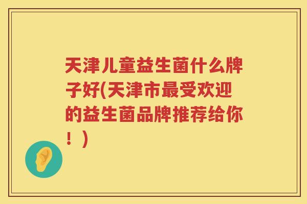 天津儿童益生菌什么牌子好(天津市最受欢迎的益生菌品牌推荐给你！)