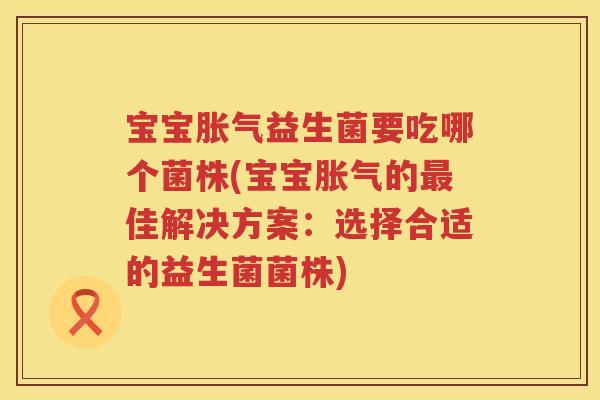 宝宝胀气益生菌要吃哪个菌株(宝宝胀气的最佳解决方案：选择合适的益生菌菌株)
