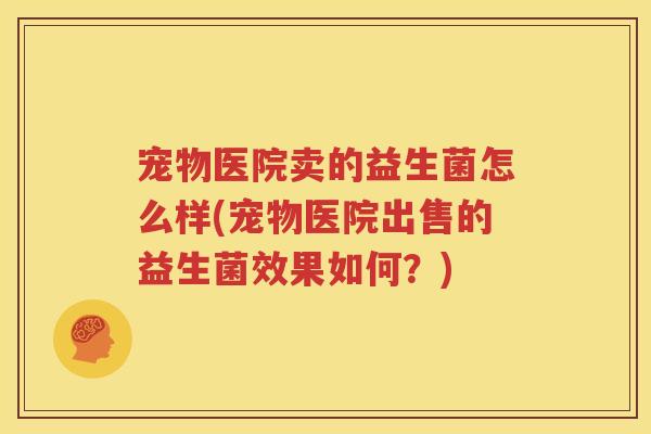 宠物医院卖的益生菌怎么样(宠物医院出售的益生菌效果如何？)