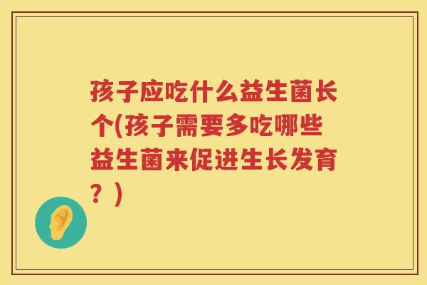 孩子应吃什么益生菌长个(孩子需要多吃哪些益生菌来促进生长发育？)