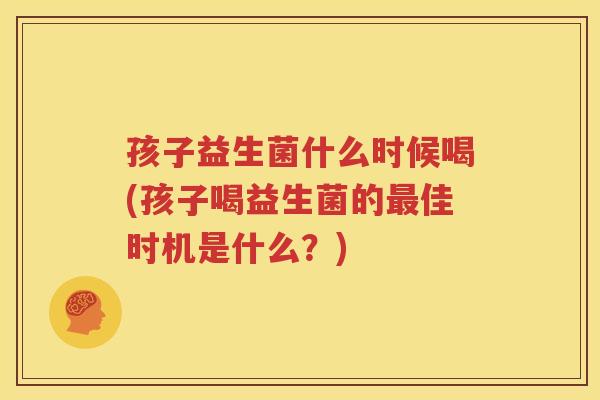 孩子益生菌什么时候喝(孩子喝益生菌的最佳时机是什么？)