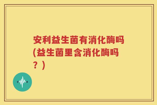 安利益生菌有消化酶吗(益生菌里含消化酶吗？)