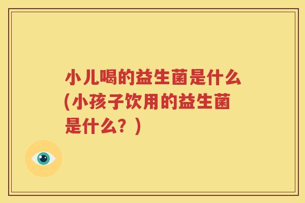小儿喝的益生菌是什么(小孩子饮用的益生菌是什么？)