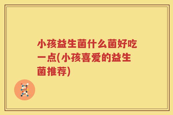 小孩益生菌什么菌好吃一点(小孩喜爱的益生菌推荐)