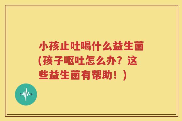 小孩止吐喝什么益生菌(孩子呕吐怎么办？这些益生菌有帮助！)