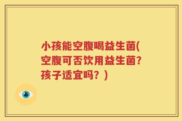 小孩能空腹喝益生菌(空腹可否饮用益生菌？孩子适宜吗？)