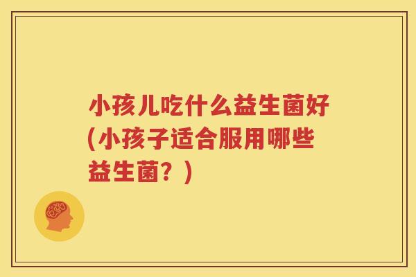 小孩儿吃什么益生菌好(小孩子适合服用哪些益生菌？)