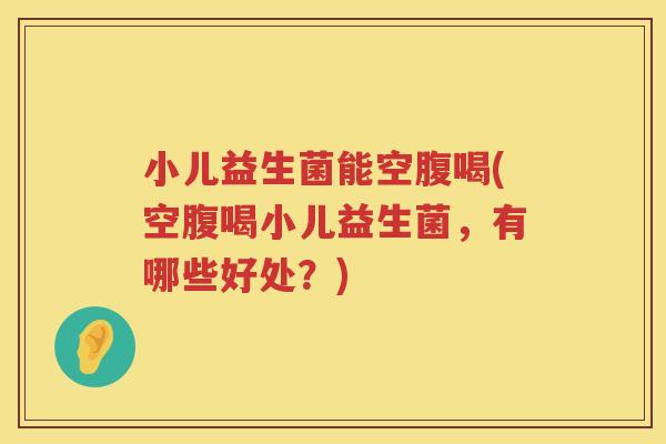 小儿益生菌能空腹喝(空腹喝小儿益生菌，有哪些好处？)