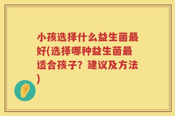 小孩选择什么益生菌最好(选择哪种益生菌最适合孩子？建议及方法)