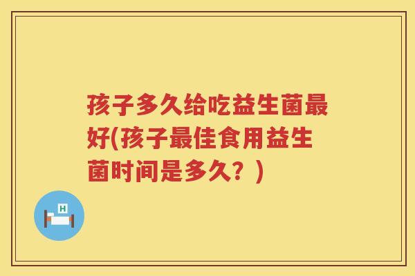 孩子多久给吃益生菌最好(孩子最佳食用益生菌时间是多久？)