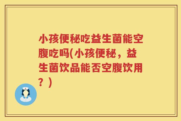 小孩便秘吃益生菌能空腹吃吗(小孩便秘，益生菌饮品能否空腹饮用？)