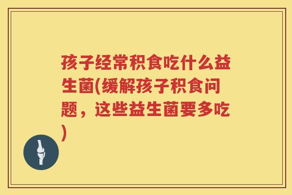 孩子经常积食吃什么益生菌(缓解孩子积食问题，这些益生菌要多吃)