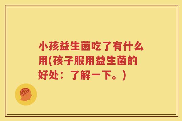 小孩益生菌吃了有什么用(孩子服用益生菌的好处：了解一下。)