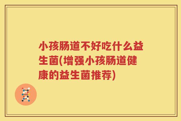 小孩肠道不好吃什么益生菌(增强小孩肠道健康的益生菌推荐)
