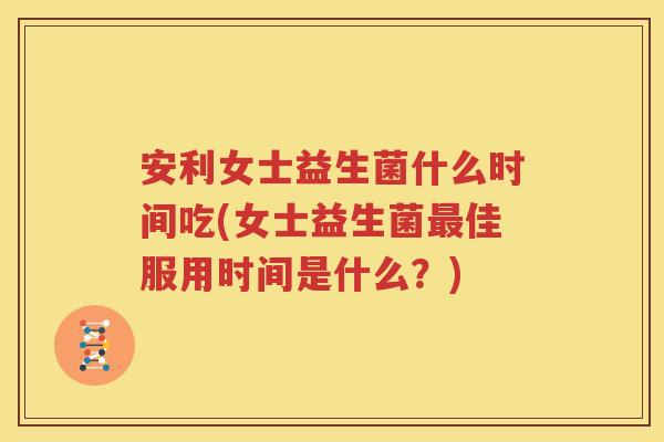 安利女士益生菌什么时间吃(女士益生菌最佳服用时间是什么？)