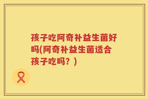 孩子吃阿奇补益生菌好吗(阿奇补益生菌适合孩子吃吗？)