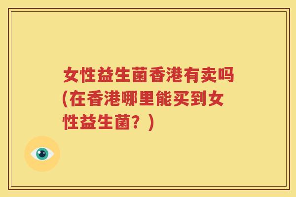 女性益生菌香港有卖吗(在香港哪里能买到女性益生菌？)