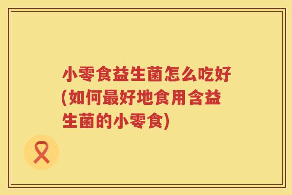 小零食益生菌怎么吃好(如何最好地食用含益生菌的小零食)