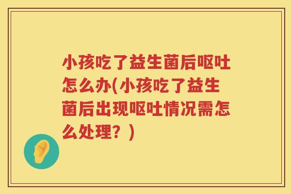 小孩吃了益生菌后呕吐怎么办(小孩吃了益生菌后出现呕吐情况需怎么处理？)