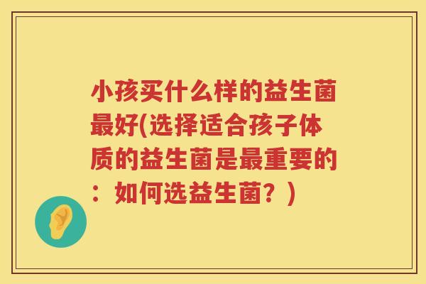 小孩买什么样的益生菌最好(选择适合孩子体质的益生菌是最重要的：如何选益生菌？)