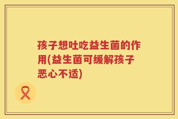 孩子想吐吃益生菌的作用(益生菌可缓解孩子恶心不适)