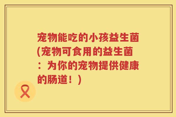 宠物能吃的小孩益生菌(宠物可食用的益生菌：为你的宠物提供健康的肠道！)