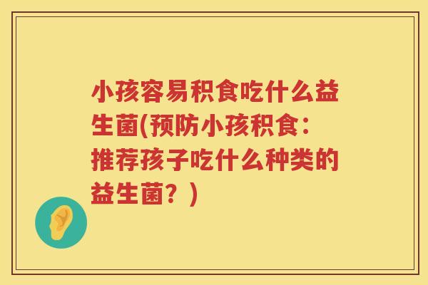 小孩容易积食吃什么益生菌(预防小孩积食：推荐孩子吃什么种类的益生菌？)