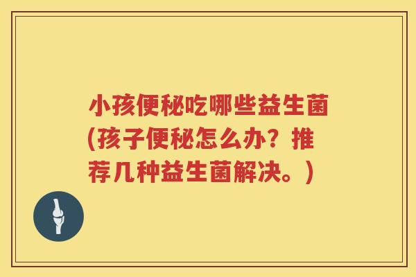 小孩便秘吃哪些益生菌(孩子便秘怎么办？推荐几种益生菌解决。)