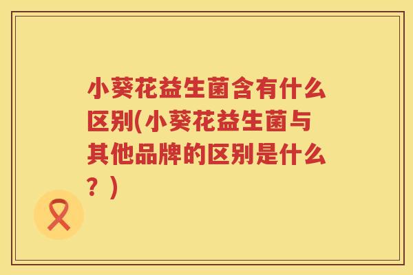 小葵花益生菌含有什么区别(小葵花益生菌与其他品牌的区别是什么？)
