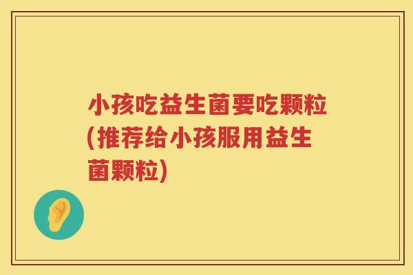 小孩吃益生菌要吃颗粒(推荐给小孩服用益生菌颗粒)