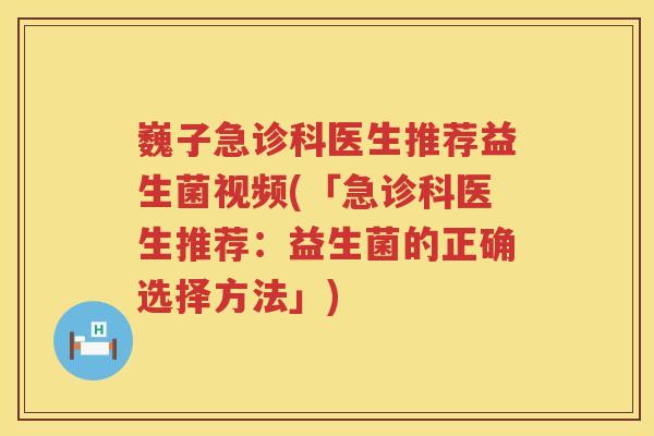 巍子急诊科医生推荐益生菌视频(「急诊科医生推荐：益生菌的正确选择方法」)